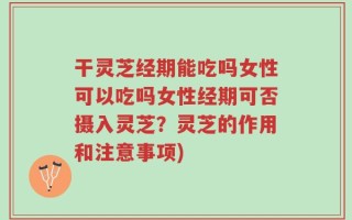 干灵芝经期能吃吗女性可以吃吗女性经期可否摄入灵芝？灵芝的作用和注意事项)