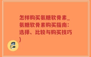 怎样购买氨糖软骨素_氨糖软骨素购买指南：选择、比较与购买技巧)
