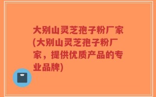 大别山灵芝孢子粉厂家(大别山灵芝孢子粉厂家，提供优质产品的专业品牌)