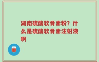 湖南硫酸软骨素粉？什么是硫酸软骨素注射液啊