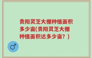 贵阳灵芝大棚种植面积多少亩(贵阳灵芝大棚种植面积达多少亩？)