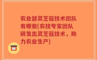 农业部灵芝菇技术团队有哪些(农技专家团队研发出灵芝菇技术，助力农业生产)