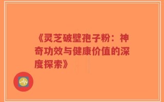 《灵芝破壁孢子粉：神奇功效与健康价值的深度探索》