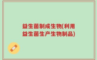 益生菌制成生物(利用益生菌生产生物制品)