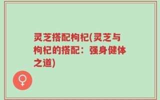 灵芝搭配枸杞(灵芝与枸杞的搭配：强身健体之道)