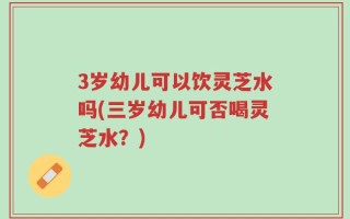 3岁幼儿可以饮灵芝水吗(三岁幼儿可否喝灵芝水？)