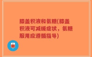 膝盖积液和氨糖(膝盖积液可减缓症状，氨糖服用应遵循指导)