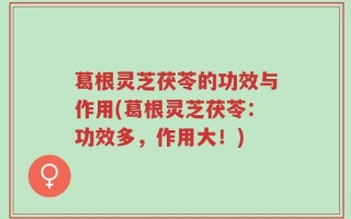 葛根灵芝茯苓的功效与作用(葛根灵芝茯苓：功效多，作用大！)