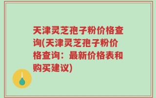 天津灵芝孢子粉价格查询(天津灵芝孢子粉价格查询：最新价格表和购买建议)
