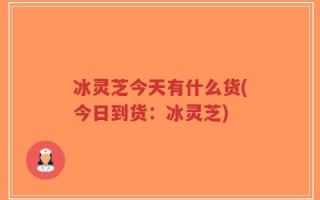 冰灵芝今天有什么货(今日到货：冰灵芝)