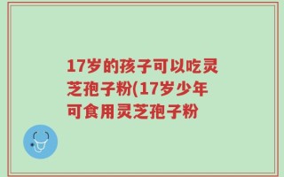 17岁的孩子可以吃灵芝孢子粉(17岁少年可食用灵芝孢子粉