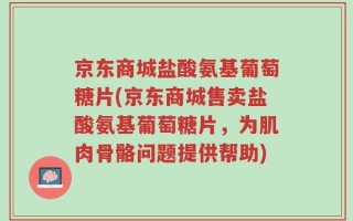 京东商城盐酸氨基葡萄糖片(京东商城售卖盐酸氨基葡萄糖片，为肌肉骨骼问题提供帮助)