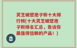 灵芝破壁孢子粉十大排行榜(十大灵芝破壁孢子粉排名汇总，告诉你最值得信赖的产品！)