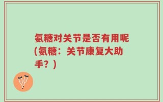 氨糖对关节是否有用呢(氨糖：关节康复大助手？)