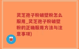 灵芝孢子粉破壁粉怎么服用_灵芝孢子粉破壁粉的正确服用方法与注意事项)