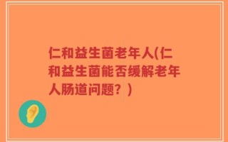 仁和益生菌老年人(仁和益生菌能否缓解老年人肠道问题？)