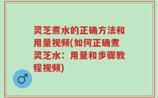 灵芝煮水的正确方法和用量视频(如何正确煮灵芝水：用量和步骤教程视频)
