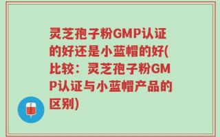 灵芝孢子粉GMP认证的好还是小蓝帽的好(比较：灵芝孢子粉GMP认证与小蓝帽产品的区别)