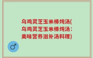 乌鸡灵芝玉米棒炖汤(乌鸡灵芝玉米棒炖汤：美味营养滋补汤料理)