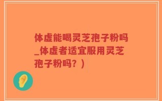 体虚能喝灵芝孢子粉吗_体虚者适宜服用灵芝孢子粉吗？)