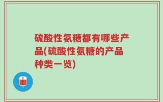 硫酸性氨糖都有哪些产品(硫酸性氨糖的产品种类一览)
