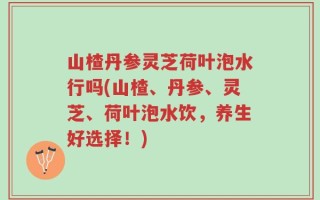 山楂丹参灵芝荷叶泡水行吗(山楂、丹参、灵芝、荷叶泡水饮，养生好选择！)