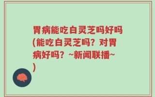 胃病能吃白灵芝吗好吗(能吃白灵芝吗？对胃病好吗？~新闻联播~)
