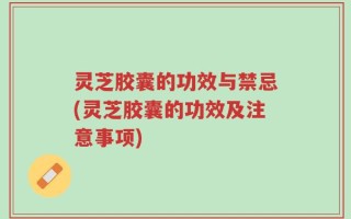 灵芝胶囊的功效与禁忌(灵芝胶囊的功效及注意事项)