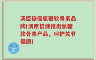汤臣倍健氨糖软骨素品牌(汤臣倍健推出氨糖软骨素产品，呵护关节健康)