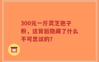 300元一斤灵芝孢子粉，这背后隐藏了什么不可思议的？