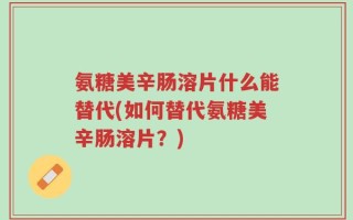 氨糖美辛肠溶片什么能替代(如何替代氨糖美辛肠溶片？)