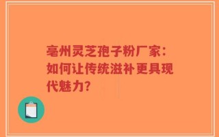 亳州灵芝孢子粉厂家：如何让传统滋补更具现代魅力？