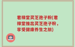 君禄堂灵芝孢子粉(君禄堂推出灵芝孢子粉，享受健康养生之旅)