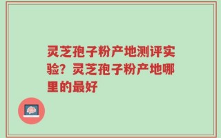 灵芝孢子粉产地测评实验？灵芝孢子粉产地哪里的最好