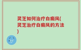 灵芝如何治疗白癜风(灵芝治疗白癜风的方法)