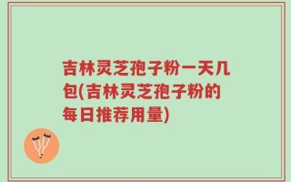 吉林灵芝孢子粉一天几包(吉林灵芝孢子粉的每日推荐用量)