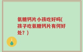 氨糖钙片小孩吃好吗(孩子吃氨糖钙片有何好处？)