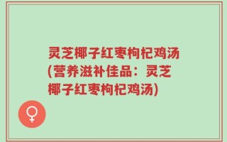 灵芝椰子红枣枸杞鸡汤(营养滋补佳品：灵芝椰子红枣枸杞鸡汤)
