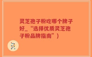 灵芝孢子粉吃哪个牌子好_“选择优质灵芝孢子粉品牌指南”)