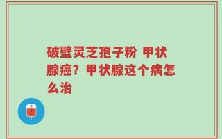 破壁灵芝孢子粉 甲状腺癌？甲状腺这个病怎么治