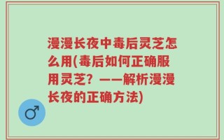 漫漫长夜中毒后灵芝怎么用(毒后如何正确服用灵芝？——解析漫漫长夜的正确方法)
