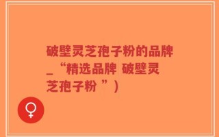破壁灵芝孢子粉的品牌_“精选品牌 破壁灵芝孢子粉 ”)
