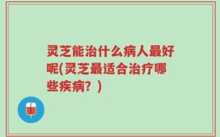 灵芝能治什么病人最好呢(灵芝最适合治疗哪些疾病？)