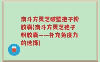 南斗方灵芝破壁孢子粉胶囊(南斗方灵芝孢子粉胶囊——补充免疫力的选择)