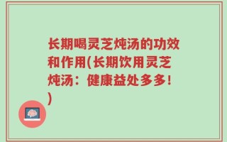 长期喝灵芝炖汤的功效和作用(长期饮用灵芝炖汤：健康益处多多！)