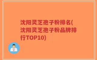 沈阳灵芝孢子粉排名(沈阳灵芝孢子粉品牌排行TOP10)