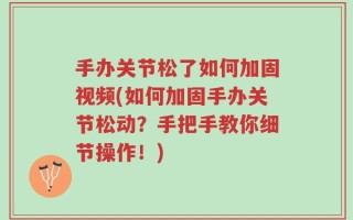 手办关节松了如何加固视频(如何加固手办关节松动？手把手教你细节操作！)