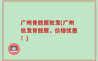 广州骨胶原批发(广州批发骨胶原，价格优惠！)