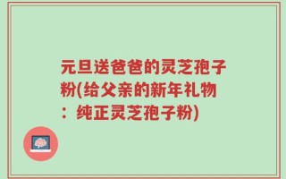 元旦送爸爸的灵芝孢子粉(给父亲的新年礼物：纯正灵芝孢子粉)