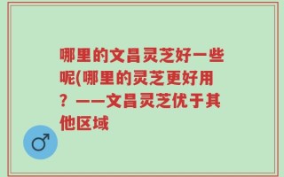 哪里的文昌灵芝好一些呢(哪里的灵芝更好用？——文昌灵芝优于其他区域